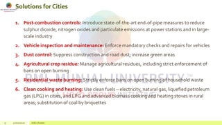 Solutions for Cities
1. Post-combustion controls: Introduce state-of-the-art end-of-pipe measures to reduce
sulphur dioxide, nitrogen oxides and particulate emissions at power stations and in large-
scale industry
2. Vehicle inspection and maintenance: Enforce mandatory checks and repairs for vehicles
3. Dust control: Suppress construction and road dust; increase green areas
4. Agricultural crop residue: Manage agricultural residues, including strict enforcement of
bans on open burning
5. Residential waste burning: Strictly enforce bans on open burning of household waste
6. Clean cooking and heating: Use clean fuels – electricity, natural gas, liquefied petroleum
gas (LPG) in cities, and LPG and advanced biomass cooking and heating stoves in rural
areas; substitution of coal by briquettes
9 22/02/2020 Add a footer
 