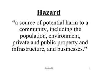 Hazard “ a source of potential harm to a community, including the population, environment, private and public property and infrastructure, and businesses. ”   