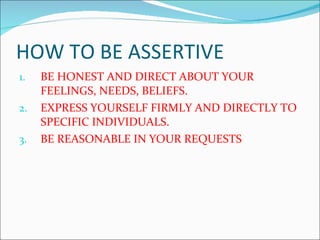HOW TO BE ASSERTIVE BE HONEST AND DIRECT ABOUT YOUR FEELINGS, NEEDS, BELIEFS. EXPRESS YOURSELF FIRMLY AND DIRECTLY TO SPECIFIC INDIVIDUALS. BE REASONABLE IN YOUR REQUESTS 