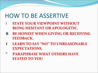 HOW TO BE ASSERTIVE STATE YOUR VIEWPOINT WITHOUT BEING HESITANT OR APOLOGETIC. BE HONEST WHEN GIVING OR RECEIVING FEEDBACK. LEARN TO SAY “NO” TO UNREASONABLE EXPECTATIONS. PARAPHRASE WHAT OTHERS HAVE STATED TO YOU . 