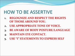 HOW TO BE ASSERTIVE REGOGNIZE AND RESPECT THE RIGHTS OF THOSE AROUND YOU. USE APPROPRIATE TONE OF VOICE. BE AWARE OF BODY POSTURE/LANGUAGE MAINTAIN EYE CONTACT. USE “I” STATEMENTS TO EXPRESS SELF 