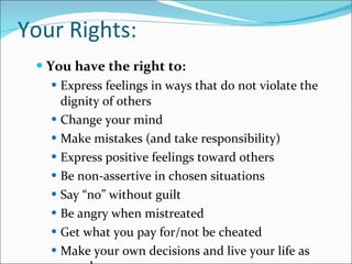 Your Rights: You have the right to: Express feelings in ways that do not violate the dignity of others Change your mind Make mistakes (and take responsibility) Express positive feelings toward others Be non-assertive in chosen situations Say “no” without guilt Be angry when mistreated Get what you pay for/not be cheated Make your own decisions and live your life as you choose 