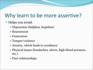 Why learn to be more assertive? Helps you avoid: Depression (helpless, hopeless) Resentment Frustration Temper/violence Anxiety, which leads to avoidance Physical issues (headaches, ulcers, high blood pressure, etc.) Poor relationships 