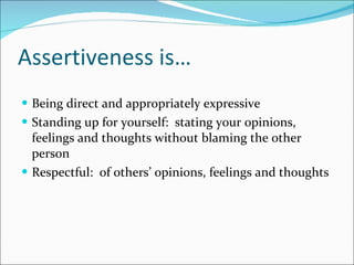 Assertiveness is… Being direct and appropriately expressive Standing up for yourself:  stating your opinions, feelings and thoughts without blaming the other person Respectful:  of others’ opinions, feelings and thoughts 