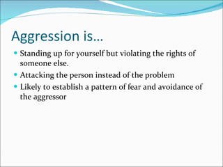 Aggression is… Standing up for yourself but violating the rights of someone else. Attacking the person instead of the problem Likely to establish a pattern of fear and avoidance of the aggressor  