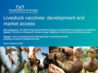 Livestock vaccines: development and
market access
FAO symposium: The Role of Agricultural Biotechnologies in Sustainable Food Systems and Nutrition
Session: Facing the challenges of climate change: Adaptation in the livestock and fishery sectors
Speaker: Jean de Foucauld, Senior Biology Expert, Ceva Santé Animale
speaking on behalf of HealthforAnimals
Rome, February 2016
 