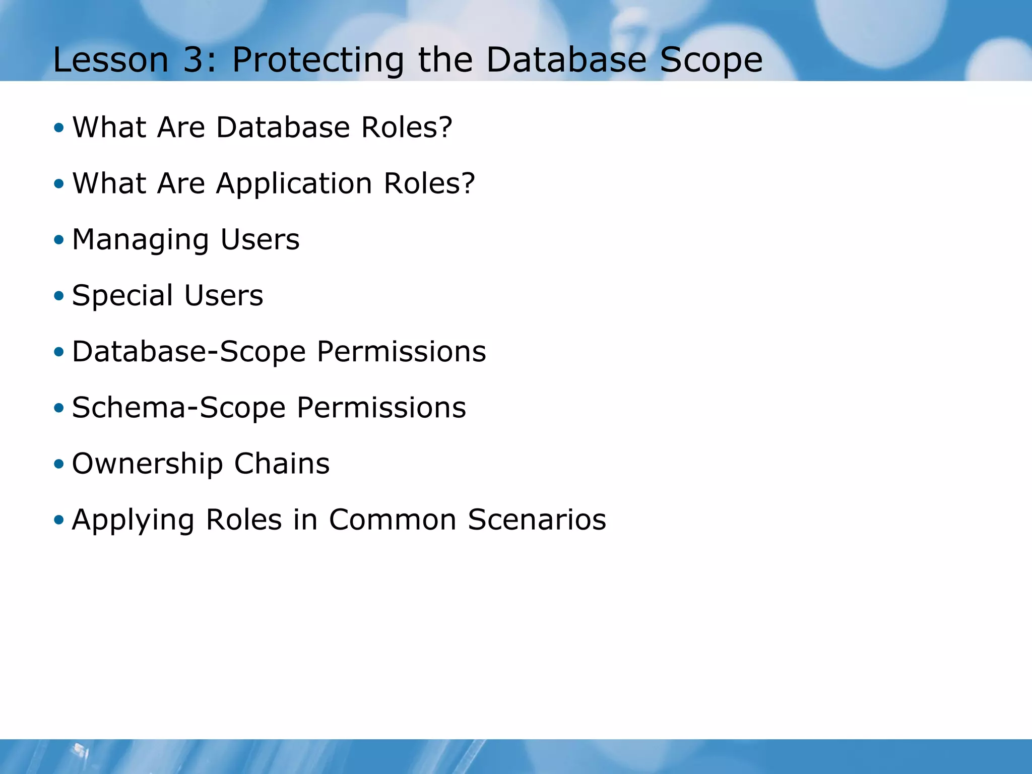 Lesson 3: Protecting the Database Scope
• What Are Database Roles?

• What Are Application Roles?

• Managing Users

• Special Users

• Database-Scope Permissions

• Schema-Scope Permissions

• Ownership Chains

• Applying Roles in Common Scenarios
 