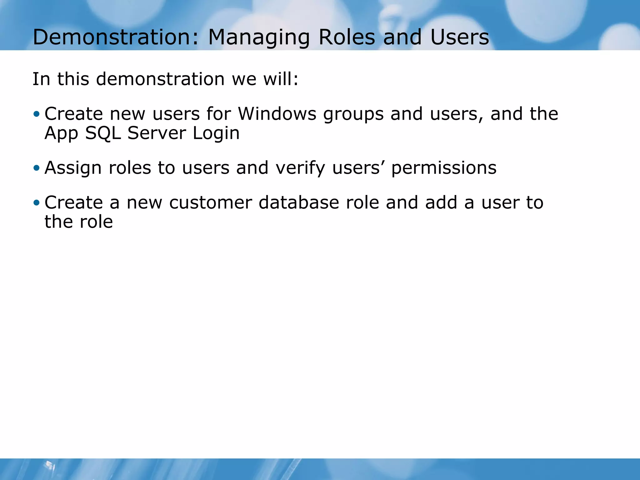 Demonstration: Managing Roles and Users
In this demonstration we will:
• Create new users for Windows groups and users, and the
 App SQL Server Login
• Assign roles to users and verify users’ permissions

• Create a new customer database role and add a user to
 the role
 
