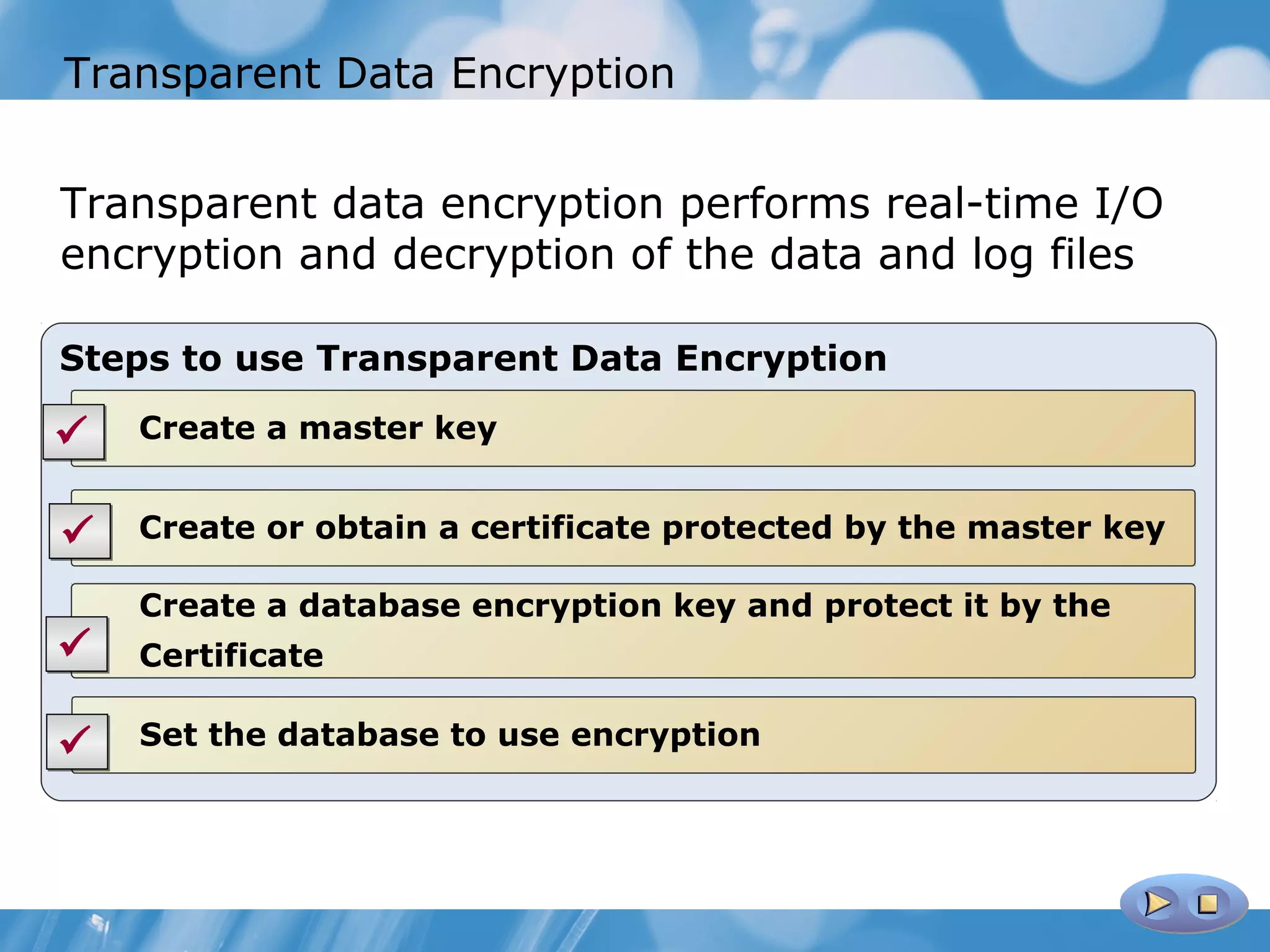 Transparent Data Encryption


Transparent data encryption performs real-time I/O
encryption and decryption of the data and log files

Steps to use Transparent Data Encryption

   Create a master key


   Create or obtain a certificate protected by the master key

    Create a database encryption key and protect it by the
   Certificate

   Set the database to use encryption
 