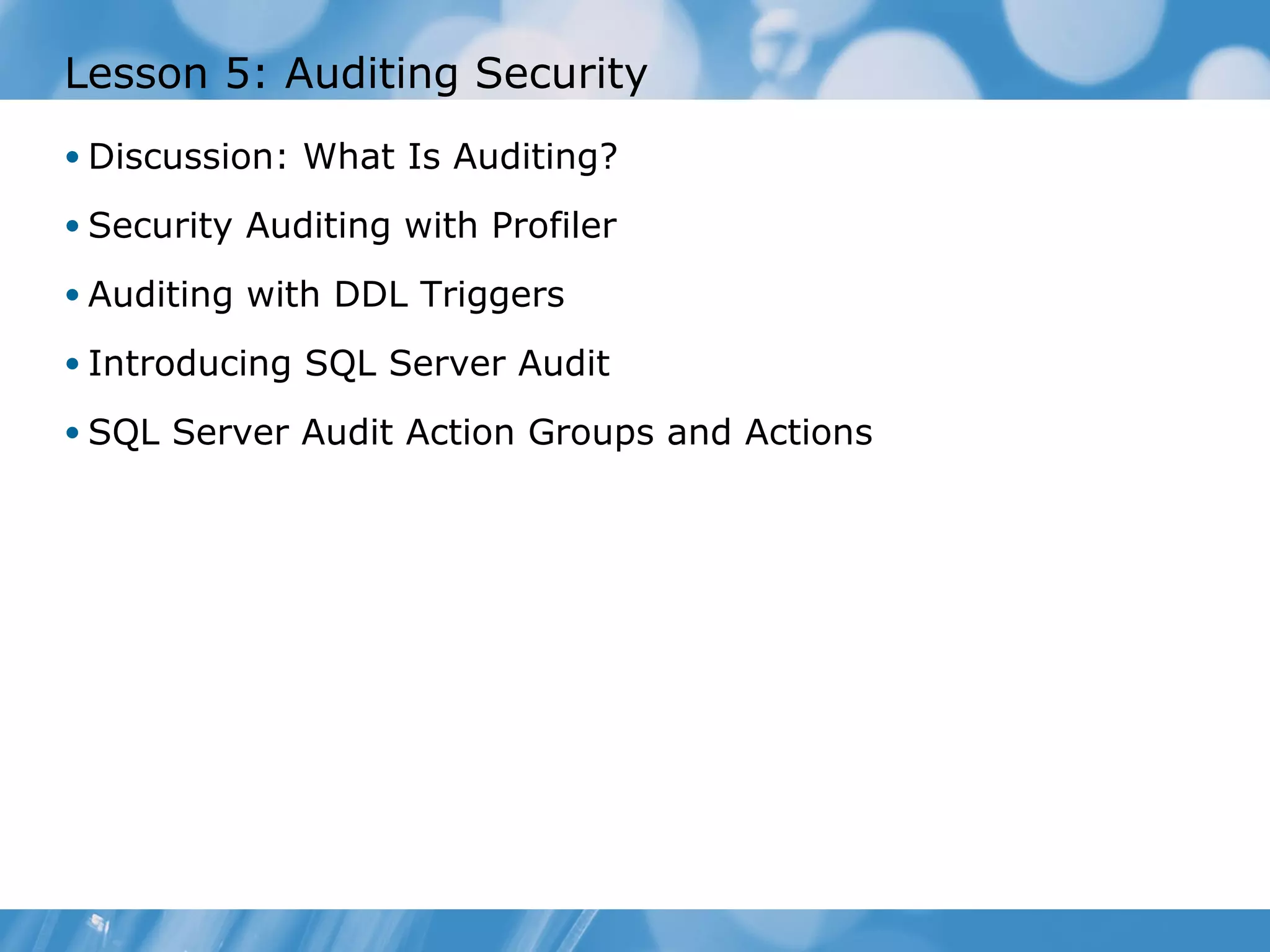 Lesson 5: Auditing Security
• Discussion: What Is Auditing?

• Security Auditing with Profiler

• Auditing with DDL Triggers

• Introducing SQL Server Audit

• SQL Server Audit Action Groups and Actions
 