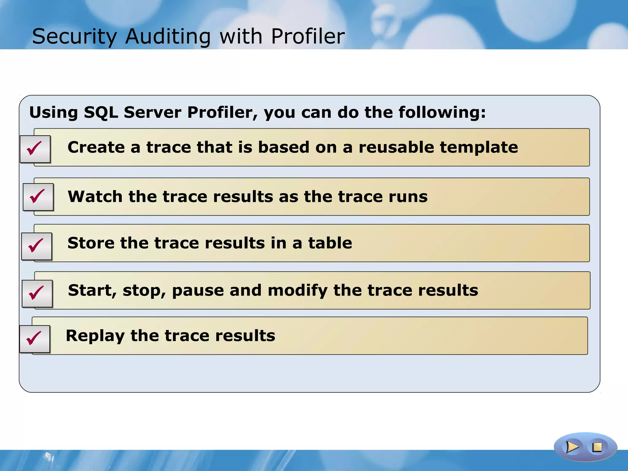 Security Auditing with Profiler


Using SQL Server Profiler, you can do the following:

   Create a trace that is based on a reusable template


   Watch the trace results as the trace runs


   Store the trace results in a table


   Start, stop, pause and modify the trace results


   Replay the trace results
 