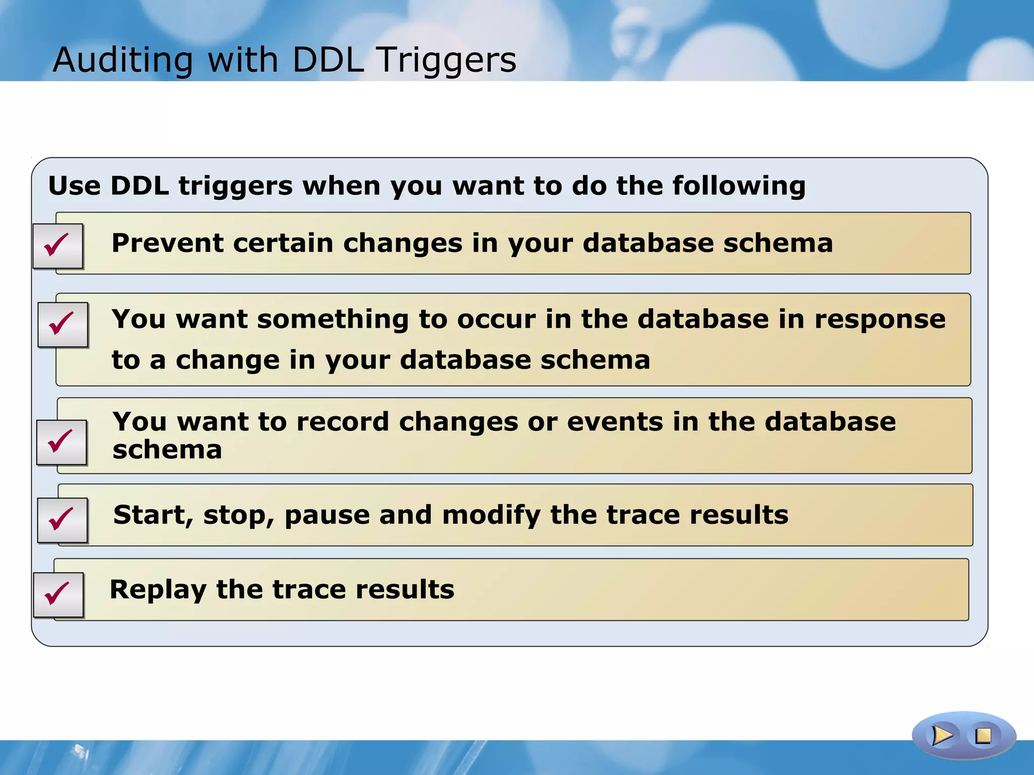 Auditing with DDL Triggers


Use DDL triggers when you want to do the following

   Prevent certain changes in your database schema


   You want something to occur in the database in response
    to a change in your database schema

    You want to record changes or events in the database
   schema

   Start, stop, pause and modify the trace results


   Replay the trace results
 
