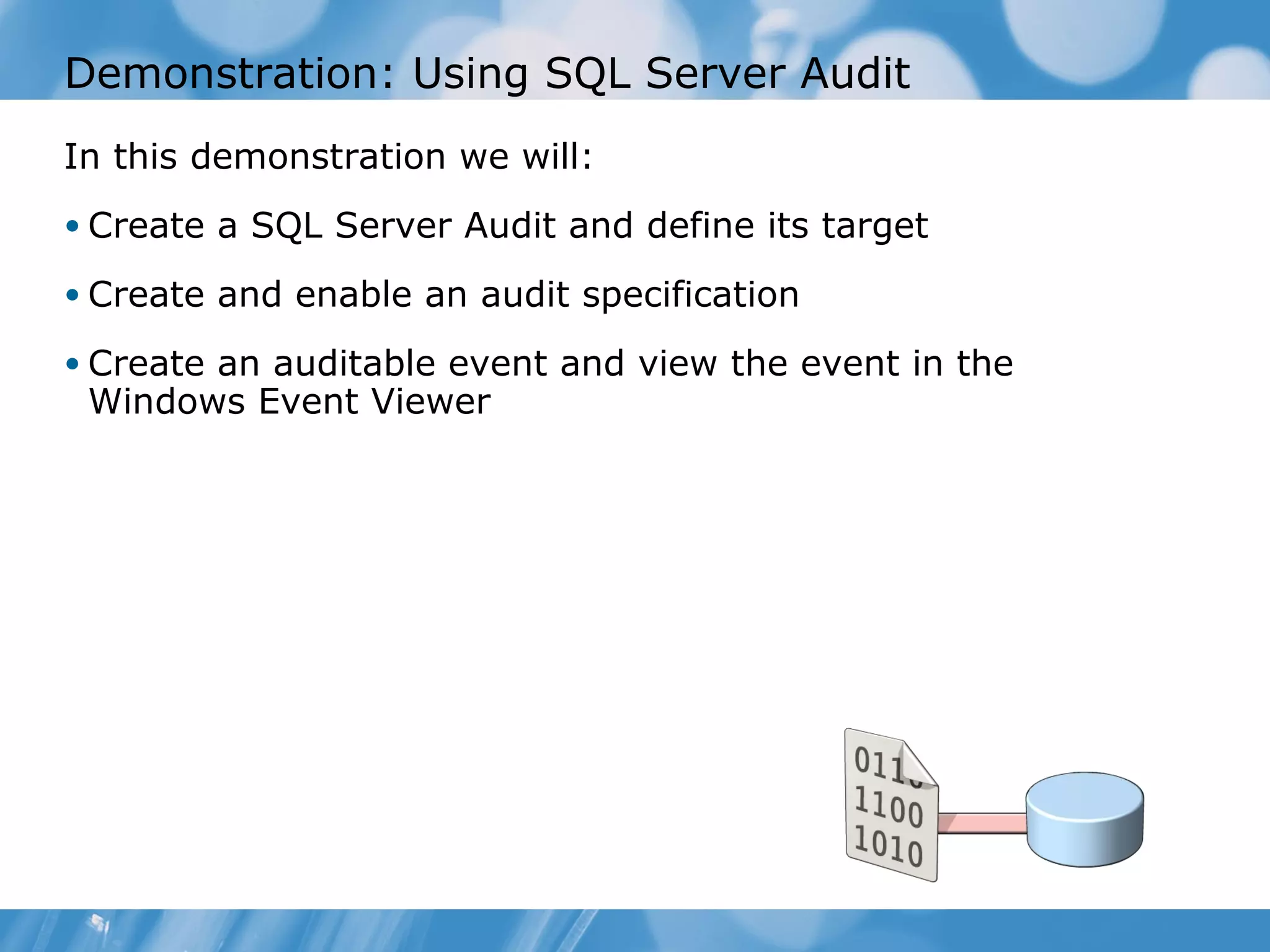 Demonstration: Using SQL Server Audit
In this demonstration we will:
• Create a SQL Server Audit and define its target

• Create and enable an audit specification

• Create an auditable event and view the event in the
 Windows Event Viewer
 
