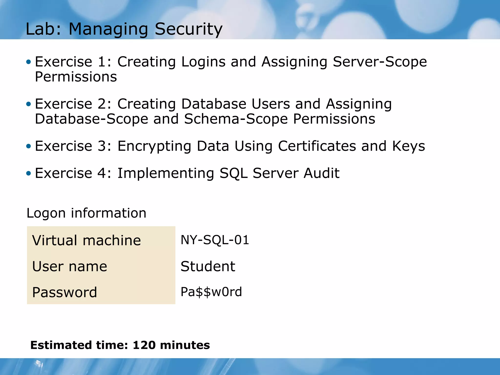 Lab: Managing Security
• Exercise 1: Creating Logins and Assigning Server-Scope
 Permissions
• Exercise 2: Creating Database Users and Assigning
 Database-Scope and Schema-Scope Permissions
• Exercise 3: Encrypting Data Using Certificates and Keys

• Exercise 4: Implementing SQL Server Audit


Logon information

Virtual machine       NY-SQL-01

User name             Student
Password              Pa$$w0rd



Estimated time: 120 minutes
 