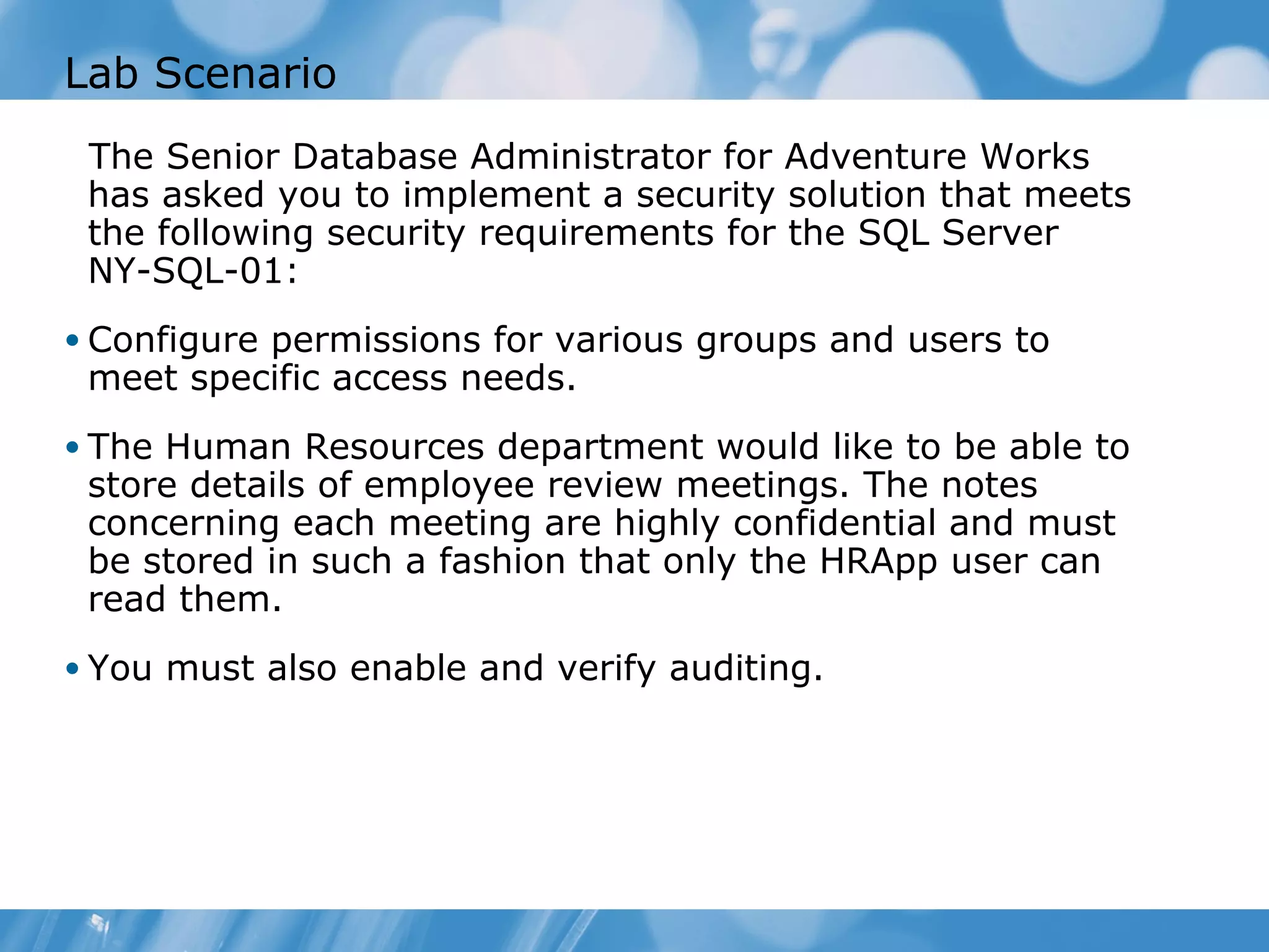 Lab Scenario
 The Senior Database Administrator for Adventure Works
 has asked you to implement a security solution that meets
 the following security requirements for the SQL Server
 NY-SQL-01:
• Configure permissions for various groups and users to
 meet specific access needs.
• The Human Resources department would like to be able to
 store details of employee review meetings. The notes
 concerning each meeting are highly confidential and must
 be stored in such a fashion that only the HRApp user can
 read them.
• You must also enable and verify auditing.
 