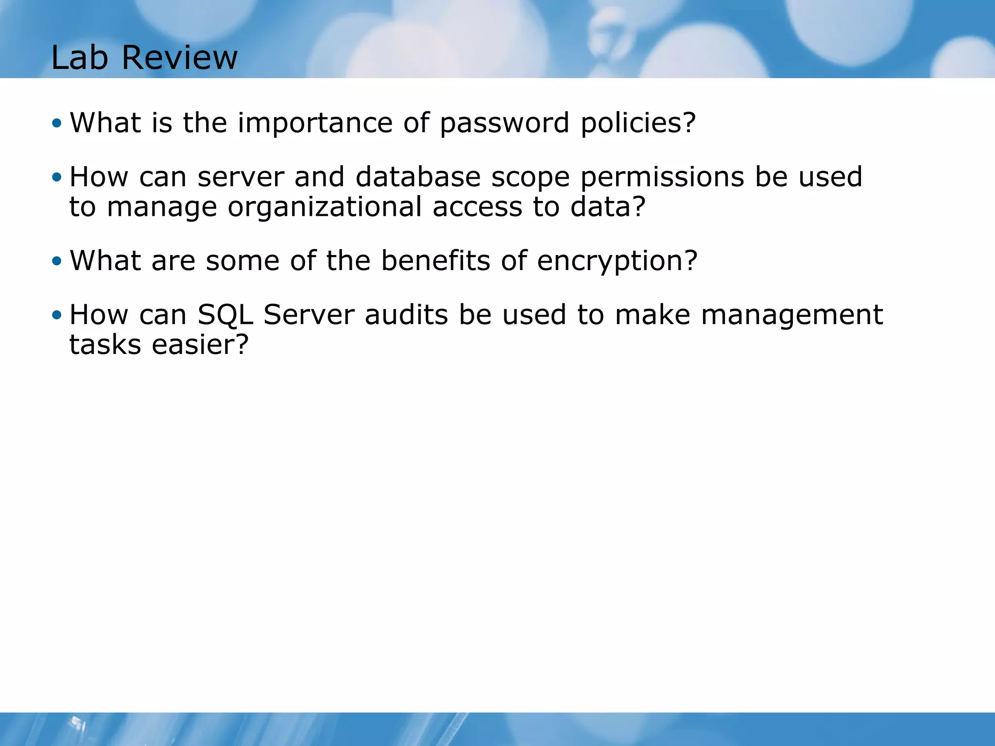 Lab Review
• What is the importance of password policies?

• How can server and database scope permissions be used
 to manage organizational access to data?
• What are some of the benefits of encryption?

• How can SQL Server audits be used to make management
 tasks easier?
 