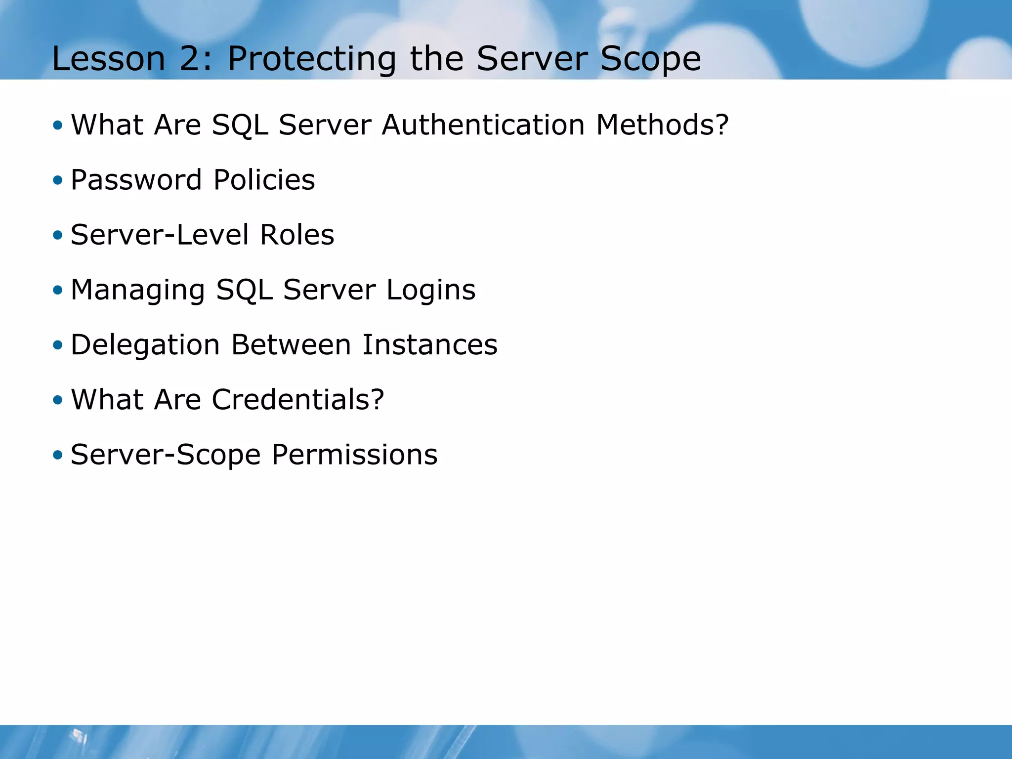 Lesson 2: Protecting the Server Scope
• What Are SQL Server Authentication Methods?

• Password Policies

• Server-Level Roles

• Managing SQL Server Logins

• Delegation Between Instances

• What Are Credentials?

• Server-Scope Permissions
 