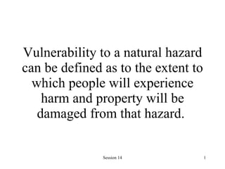 Vulnerability to a natural hazard can be defined as to the extent to which people will experience harm and property will be damaged from that hazard.   