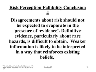 Risk Perception Fallibility Conclusion 4 Disagreements about risk should not be expected to evaporate in the presence of ‘evidence’. Definitive evidence, particularly about rare hazards, is difficult to obtain.  Weaker information is likely to be interpreted in a way that reinforces existing beliefs.  **Slovic, Paul, Baruch Fischhoff, and Sarah Lichtenstein. 1979. “Rating the Risks.”  Environment . V21, No.3. Pp. 14-20, 36-39. April.   