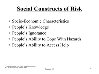 Social Constructs of Risk Socio-Economic Characteristics People’s Knowledge People’s Ignorance People’s Ability to Cope With Hazards People’s Ability to Access Help ** Vedantam, Shankar. 2003. “More Afraid Than We Should Be.”  The Washington Post.  March 31. P.A6.   