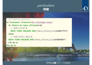 particuliers
特徴
// リストフォームメソッド
Si (Evenement formulaire=Sur affichage corps)＿
Si (Numero de ligne affichee%2=0)＿
// 偶数行は白地に黒
OBJET FIXER COULEURS RVB([Table_1]Field_1;-1;0x00FFFFFF)＿
Sinon＿
// 奇数行は明るい青地に黒
OBJET FIXER COULEURS RVB([Table_1]Field_1;-1;0x00E0E0FF)＿
Fin de si＿
Fin de si＿
フランス語でコードを記述
 