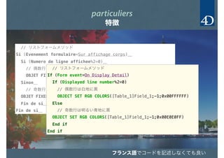 // リストフォームメソッド
Si (Evenement formulaire=Sur affichage corps)＿
Si (Numero de ligne affichee%2=0)＿
// 偶数行は白地に黒
OBJET FIXER COULEURS RVB([Table_1]Field_1;-1;0x00FFFFFF)＿
Sinon＿
// 奇数行は明るい青地に黒
OBJET FIXER COULEURS RVB([Table_1]Field_1;-1;0x00E0E0FF)＿
Fin de si＿
Fin de si＿
particuliers
特徴
// リストフォームメソッド
If (Form event=On Display Detail)＿
If (Displayed line number%2=0)＿
// 偶数行は白地に黒
OBJECT SET RGB COLORS([Table_1]Field_1;-1;0x00FFFFFF)＿
Else＿
// 奇数行は明るい青地に黒
OBJECT SET RGB COLORS([Table_1]Field_1;-1;0x00E0E0FF)＿
End if ＿
End if ＿
フランス語でコードを記述フランス語でコードを記述しなくても良い
 