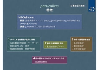 particuliers
特徴
日本語全文検索
MECAB 和布蕪
• 概要: 形態素解析エンジン (http://ja.wikipedia.org/wiki/MeCab)
• バージョン: 0.996
• 辞書: jumandic 7.0-20130310/utf-8
1 テキストを形態素/品詞に分解
• 名詞/動詞/形容詞…キーワード
• 助詞/記号, etc…除外
• 接頭辞/接尾辞…文脈で判断
2 特定の接頭辞を連結
• 名詞接頭辞グループ
3 特定の接尾辞を連結
• 名詞接尾辞
• 動詞接尾辞
• 形容詞接尾辞
4 日本語キーワードインデックス作成
• 高速全文検索
 