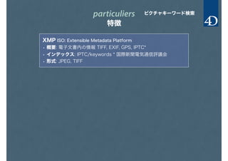 particuliers
特徴
ピクチャキーワード検索
XMP ISO: Extensible Metadata Platform
• 概要: 電子文書内の情報 TIFF, EXIF, GPS, IPTC*
• インデックス: IPTC/keywords * 国際新聞電気通信評議会
• 形式: JPEG, TIFF
 
