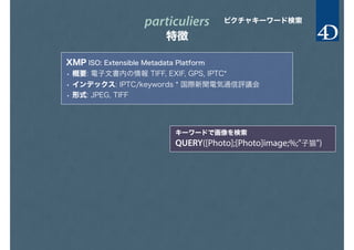 particuliers
特徴
ピクチャキーワード検索
XMP ISO: Extensible Metadata Platform
• 概要: 電子文書内の情報 TIFF, EXIF, GPS, IPTC*
• インデックス: IPTC/keywords * 国際新聞電気通信評議会
• 形式: JPEG, TIFF
キーワードで画像を検索
QUERY([Photo];[Photo]image;%;"子猫")
 