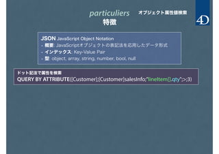 particuliers
特徴
オブジェクト属性値検索
JSON JavaScript Object Notation
• 概要: JavaScriptオブジェクトの表記法を応用したデータ形式
• インデックス: Key-Value Pair
• 型: object, array, string, number, bool, null
ドット記法で属性を検索
QUERY BY ATTRIBUTE([Customer];[Customer]salesInfo;"lineItem[].qty";>;3)
 