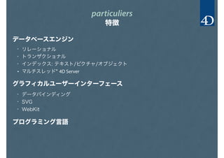 particuliers
特徴
データベースエンジン
グラフィカルユーザーインターフェース
プログラミング言語
• リレーショナル
• トランザクショナル
• インデックス: テキスト/ピクチャ/オブジェクト
• マルチスレッド* 4D Server
• データバインディング
• SVG
• WebKit
 