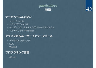 particuliers
特徴
データベースエンジン
グラフィカルユーザーインターフェース
プログラミング言語
• リレーショナル
• トランザクショナル
• インデックス: テキスト/ピクチャ/オブジェクト
• マルチスレッド* 4D Server
• データバインディング
• SVG
• WebKit
• 4D+α
 