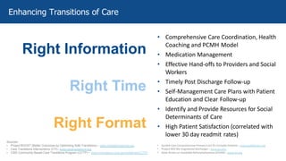• Comprehensive Care Coordination, Health
Coaching and PCMH Model
• Medication Management
• Effective Hand-offs to Providers and Social
Workers
• Timely Post Discharge Follow-up
• Self-Management Care Plans with Patient
Education and Clear Follow-up
• Identify and Provide Resources for Social
Determinants of Care
• High Patient Satisfaction (correlated with
lower 30 day readmit rates)
Sources:
• Project BOOST (Better Outcomes by Optimizing Safe Transitions) – www.hospitalmedicine.org
• Care Transitions Interventions (CTI) –www.caretransitions.org
• CMS Community-Based Care Transitions Program (CCTP) – www.innovations.cms.gov/initiatives/CCTP/
Enhancing Transitions of Care
Right Information
Right Time
Right Format
• Guided Care Comprehensive Primary Care for Complex Patients – www.guidedcare.org
• Project RED (Re-Engineered Discharge) – www.bu.edu
• State Action on Avoidable Rehospitalizations (STAAR) – www.ihi.org
 