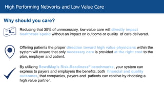 High Performing Networks and Low Value Care
Why should you care?
Reducing that 30% of unnecessary, low-value care will directly impact
healthcare spend without an impact on outcome or quality of care delivered.
Offering patients the proper direction toward high value physicians within the
system will ensure that only necessary care is provided at the right cost to the
plan, employer and patient.
By utilizing RowdMap’s Risk-Readiness® benchmarks, your system can
express to payers and employers the benefits, both financial and quality
outcomes, that companies, payers and patients can receive by choosing a
high value partner.
 