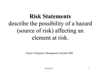 Risk Statements describe the possibility of a hazard (source of risk) affecting an element at risk. Source: Emergency Management Australia 2000   