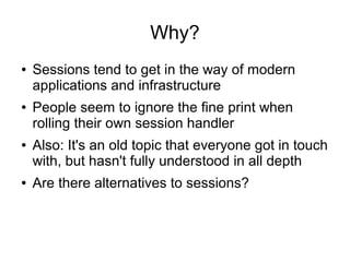 Why?
● Sessions tend to get in the way of modern
applications and infrastructure
● People seem to ignore the fine print when
rolling their own session handler
● Also: It's an old topic that everyone got in touch
with, but hasn't fully understood in all depth
● Are there alternatives to sessions?
 