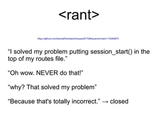 https://github.com/laravel/framework/issues/8172#issuecomment-114260875
“I solved my problem putting session_start() in the
top of my routes file.”
“Oh wow. NEVER do that!”
“why? That solved my problem”
“Because that's totally incorrect.” → closed
<rant>
 
