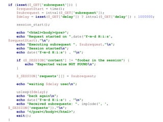 if (isset($_GET['subrequest'])) {
$requestStart = time();
$subrequest = intval($_GET['subrequest']);
$delay = isset($_GET['delay']) ? intval($_GET['delay']) : 1000000;
session_start();
echo "<html><body><pre>";
echo "Request started on ".date('Y-m-d H:i:s',
$requestStart)."n";
echo "Executing subrequest ". $subrequest."n";
echo "Session startedn";
echo date('Y-m-d H:i:s') . "n";
if ($_SESSION['content'] != "foobar in the session") {
echo "Expected value NOT FOUNDn";
}
$_SESSION['requests'][] = $subrequest;
echo "waiting $delay usecn";
usleep($delay);
echo "back againn";
echo date('Y-m-d H:i:s') . "n";
echo "Received subrequests: ". implode(', ',
$_SESSION['requests'])."n";
echo "</pre></body></html>";
exit();
}
 