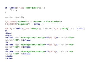 if (isset($_GET['subrequest'])) {
// ...
}
session_start();
$_SESSION['content'] = "foobar in the session";
$_SESSION['requests'] = array();
$delay = isset($_GET['delay']) ? intval($_GET['delay']) : 1000000;
?>
<html>
<body>
<iframe src="?subrequest=1&delay=<?=$delay?>" width="90%"
height="200"></iframe>
<hr>
<iframe src="?subrequest=2&delay=<?=$delay?>" width="90%"
height="200"></iframe>
<hr>
<iframe src="?subrequest=3&delay=<?=$delay?>" width="90%"
height="200"></iframe>
</body>
</html>
 