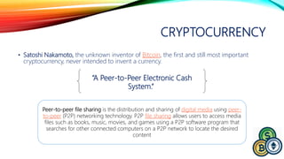 CRYPTOCURRENCY
• Satoshi Nakamoto, the unknown inventor of Bitcoin, the first and still most important
cryptocurrency, never intended to invent a currency.
“A Peer-to-Peer Electronic Cash
System.“
Peer-to-peer file sharing is the distribution and sharing of digital media using peer-
to-peer (P2P) networking technology. P2P file sharing allows users to access media
files such as books, music, movies, and games using a P2P software program that
searches for other connected computers on a P2P network to locate the desired
content
 