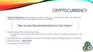 CRYPTOCURRENCY
• Satoshi Nakamoto, the unknown inventor of Bitcoin, the first and still most important
cryptocurrency, never intended to invent a currency.
• Decentralized, No Central Authority.
• so anyone with access to the Internet can transfer money to anybody anywhere in the
world.
• Limited entries in a database no one can change without fulfilling specific conditions.
• Shared Ledger - Blockchain
• Encrypted using SHA 256
“Peer-to-peer Decentralised Electronic Cash System.“
 