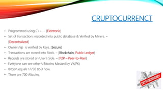 CRUPTOCURRENCT
• Programmed using C++. – [Electronic]
• Set of transactions recorded into public database & Verified by Miners. –
[Decentralized]
• Ownership is verified by Keys. [Secure]
• Transactions are stored into Block. – [Blockchain, Public Ledger]
• Records are stored on User’s Side. – [P2P – Peer-to-Peer]
• Everyone can see other’s Bitcoins Masked by VK(PK)
• Bitcoin equals 17750 USD now.
• There are 700 Altcoins.
 