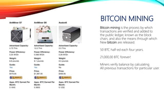 BITCOIN MINING
Bitcoin mining is the process by which
transactions are verified and added to
the public ledger, known as the block
chain, and also the means through which
New bitcoin are released.
50 BTC half-ed each four years.
21,000,00 BTC forever!
Miners verify balance by calculating
All previous transactions for particular user.
 