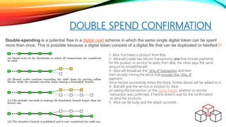 DOUBLE SPEND CONFIRMATION
Double-spending is a potential flaw in a digital cash scheme in which the same single digital token can be spent
more than once. This is possible because a digital token consists of a digital file that can be duplicated or falsified.[1]
1- Alice Purchases a product from Bob
2- Alice will create two bitcoin transactions; one that include payments
for the product or service he seeks from Bob, the other pays the same
amount to himself/herself.
3- Alice will broadcast the “A to B” transaction and then
start secretly mining the block that includes the “A to A”
payment.
Once he/she successfully mines this block, further blocks will be added to it.
4- Bob will give the service or product to Alice,
on seeing the transaction on the public ledger, whether or not the
transaction was confirmed, if he/she doesn’t wait for the confirmation
to send the products.
5- Alice can be lucky and the attack succeeds ,
 