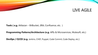 LIVE AGILE
Tools ( e.g. Attlasian – BitBucket, JIRA, Confluence, etc. )
Programming Patterns/Architecture (e.g. APIs & Microservices, Mulesoft, etc.)
DevOps / CI/CD (e.g. Jenkins, CHEF, Puppet, Code Commit, Code Deploy, etc.)
 