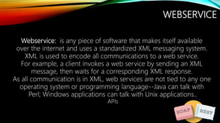 WEBSERVICE
Webservice: is any piece of software that makes itself available
over the internet and uses a standardized XML messaging system.
XML is used to encode all communications to a web service.
For example, a client invokes a web service by sending an XML
message, then waits for a corresponding XML response.
As all communication is in XML, web services are not tied to any one
operating system or programming language--Java can talk with
Perl; Windows applications can talk with Unix applications..
APIs
 