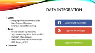 DATA INTEGRATION
• WHY?
• Merging two Bioinformatics Labs
• Data Science Migration
• Financial market forecasting
• Tools
• Oracle Data Integrator (ODI)
• SQL Server Integration Services (SSIS)
• MuleSoft (Data Weave)
• IBM InfoSphere Information Server
• OSB (Xquery/XSLT)
• Use case
 