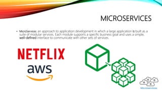 MICROSERVICES
• MicroServices: an approach to application development in which a large application is built as a
suite of modular services. Each module supports a specific business goal and uses a simple,
well-defined interface to communicate with other sets of services.
 