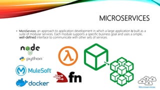 MICROSERVICES
• MicroServices: an approach to application development in which a large application is built as a
suite of modular services. Each module supports a specific business goal and uses a simple,
well-defined interface to communicate with other sets of services.
 