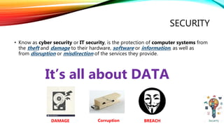 SECURITY
• Know as cyber security or IT security, is the protection of computer systems from
the theft and damage to their hardware, software or information, as well as
from disruption or misdirection of the services they provide.
It’s all about DATA
DAMAGE BREACHCorruption
 